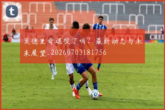 莫德里奇退役了吗?最新动态与未来展望_20260703181756