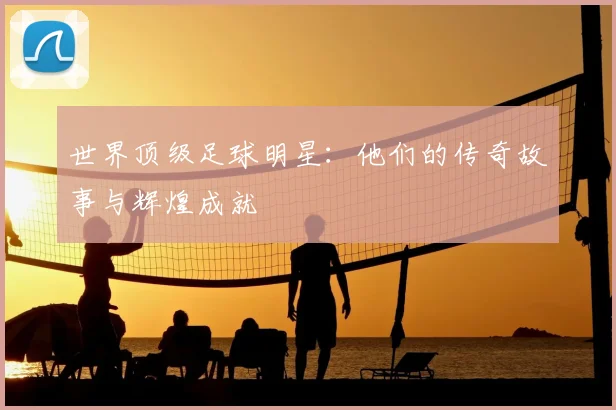 世界顶级足球明星：他们的传奇故事与辉煌成就