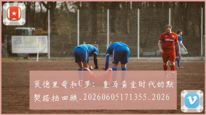 莫德里奇和C罗：皇马黄金时代的默契搭档回顾_20260605171355_20260703181745