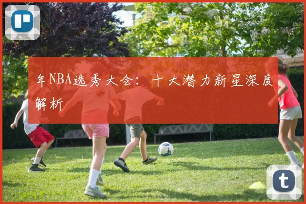 年NBA选秀大会：十大潜力新星深度解析