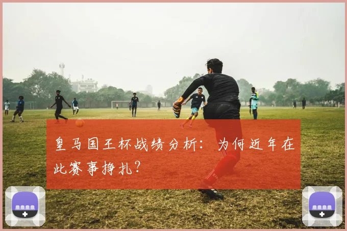 皇马国王杯战绩分析:为何近年在此赛事挣扎?